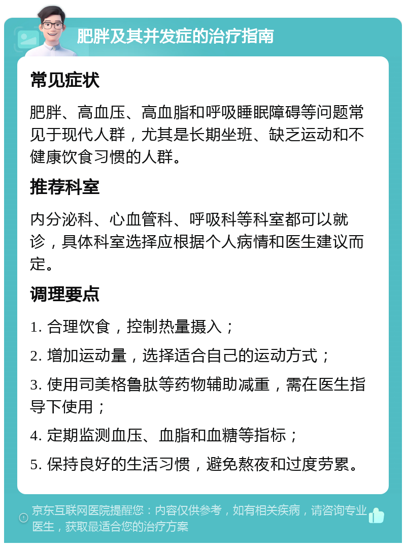 肥胖及其并发症的治疗指南 常见症状 肥胖、高血压、高血脂和呼吸睡眠障碍等问题常见于现代人群，尤其是长期坐班、缺乏运动和不健康饮食习惯的人群。 推荐科室 内分泌科、心血管科、呼吸科等科室都可以就诊，具体科室选择应根据个人病情和医生建议而定。 调理要点 1. 合理饮食，控制热量摄入； 2. 增加运动量，选择适合自己的运动方式； 3. 使用司美格鲁肽等药物辅助减重，需在医生指导下使用； 4. 定期监测血压、血脂和血糖等指标； 5. 保持良好的生活习惯，避免熬夜和过度劳累。