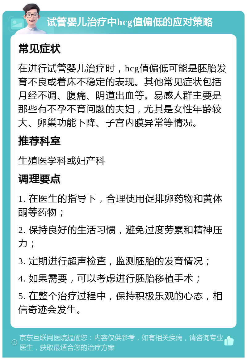 试管婴儿治疗中hcg值偏低的应对策略 常见症状 在进行试管婴儿治疗时，hcg值偏低可能是胚胎发育不良或着床不稳定的表现。其他常见症状包括月经不调、腹痛、阴道出血等。易感人群主要是那些有不孕不育问题的夫妇，尤其是女性年龄较大、卵巢功能下降、子宫内膜异常等情况。 推荐科室 生殖医学科或妇产科 调理要点 1. 在医生的指导下，合理使用促排卵药物和黄体酮等药物； 2. 保持良好的生活习惯，避免过度劳累和精神压力； 3. 定期进行超声检查，监测胚胎的发育情况； 4. 如果需要，可以考虑进行胚胎移植手术； 5. 在整个治疗过程中，保持积极乐观的心态，相信奇迹会发生。