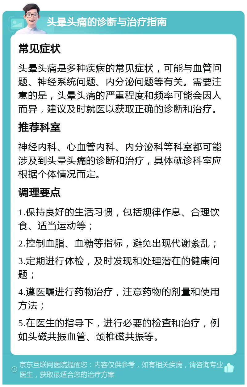 头晕头痛的诊断与治疗指南 常见症状 头晕头痛是多种疾病的常见症状，可能与血管问题、神经系统问题、内分泌问题等有关。需要注意的是，头晕头痛的严重程度和频率可能会因人而异，建议及时就医以获取正确的诊断和治疗。 推荐科室 神经内科、心血管内科、内分泌科等科室都可能涉及到头晕头痛的诊断和治疗，具体就诊科室应根据个体情况而定。 调理要点 1.保持良好的生活习惯，包括规律作息、合理饮食、适当运动等； 2.控制血脂、血糖等指标，避免出现代谢紊乱； 3.定期进行体检，及时发现和处理潜在的健康问题； 4.遵医嘱进行药物治疗，注意药物的剂量和使用方法； 5.在医生的指导下，进行必要的检查和治疗，例如头磁共振血管、颈椎磁共振等。