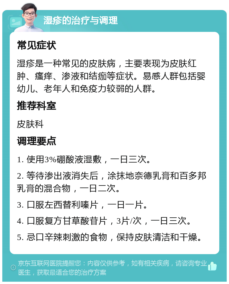 湿疹的治疗与调理 常见症状 湿疹是一种常见的皮肤病，主要表现为皮肤红肿、瘙痒、渗液和结痂等症状。易感人群包括婴幼儿、老年人和免疫力较弱的人群。 推荐科室 皮肤科 调理要点 1. 使用3%硼酸液湿敷，一日三次。 2. 等待渗出液消失后，涂抹地奈德乳膏和百多邦乳膏的混合物，一日二次。 3. 口服左西替利嗪片，一日一片。 4. 口服复方甘草酸苷片，3片/次，一日三次。 5. 忌口辛辣刺激的食物，保持皮肤清洁和干燥。