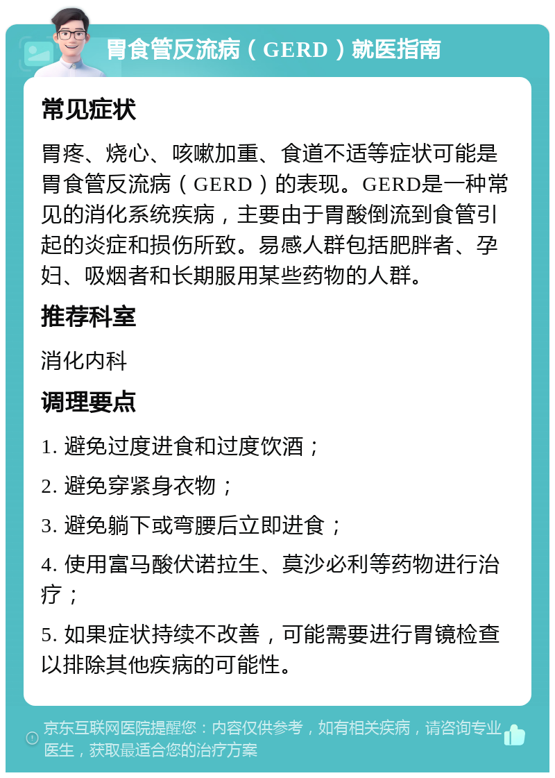 胃食管反流病（GERD）就医指南 常见症状 胃疼、烧心、咳嗽加重、食道不适等症状可能是胃食管反流病（GERD）的表现。GERD是一种常见的消化系统疾病，主要由于胃酸倒流到食管引起的炎症和损伤所致。易感人群包括肥胖者、孕妇、吸烟者和长期服用某些药物的人群。 推荐科室 消化内科 调理要点 1. 避免过度进食和过度饮酒； 2. 避免穿紧身衣物； 3. 避免躺下或弯腰后立即进食； 4. 使用富马酸伏诺拉生、莫沙必利等药物进行治疗； 5. 如果症状持续不改善，可能需要进行胃镜检查以排除其他疾病的可能性。