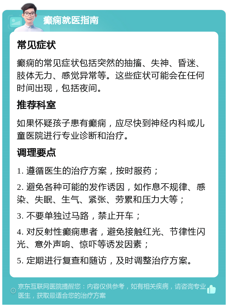 癫痫就医指南 常见症状 癫痫的常见症状包括突然的抽搐、失神、昏迷、肢体无力、感觉异常等。这些症状可能会在任何时间出现，包括夜间。 推荐科室 如果怀疑孩子患有癫痫，应尽快到神经内科或儿童医院进行专业诊断和治疗。 调理要点 1. 遵循医生的治疗方案，按时服药； 2. 避免各种可能的发作诱因，如作息不规律、感染、失眠、生气、紧张、劳累和压力大等； 3. 不要单独过马路，禁止开车； 4. 对反射性癫痫患者，避免接触红光、节律性闪光、意外声响、惊吓等诱发因素； 5. 定期进行复查和随访，及时调整治疗方案。