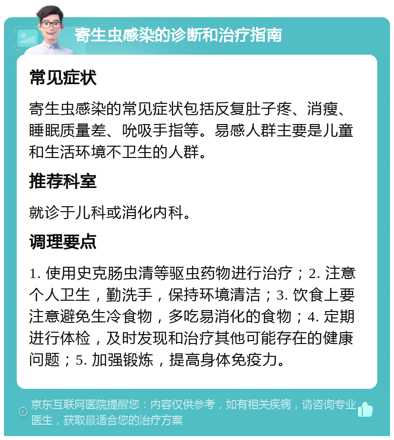 寄生虫感染的诊断和治疗指南 常见症状 寄生虫感染的常见症状包括反复肚子疼、消瘦、睡眠质量差、吮吸手指等。易感人群主要是儿童和生活环境不卫生的人群。 推荐科室 就诊于儿科或消化内科。 调理要点 1. 使用史克肠虫清等驱虫药物进行治疗；2. 注意个人卫生，勤洗手，保持环境清洁；3. 饮食上要注意避免生冷食物，多吃易消化的食物；4. 定期进行体检，及时发现和治疗其他可能存在的健康问题；5. 加强锻炼，提高身体免疫力。