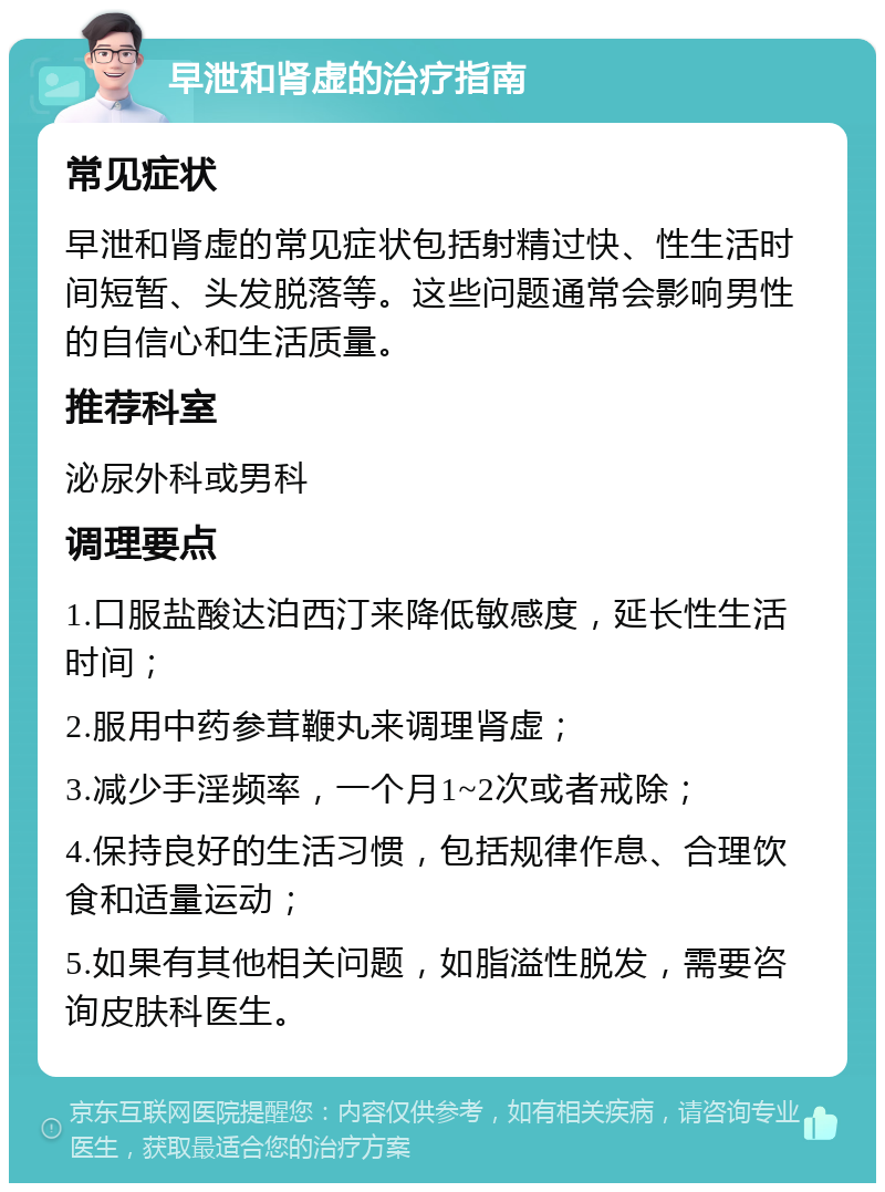 早泄和肾虚的治疗指南 常见症状 早泄和肾虚的常见症状包括射精过快、性生活时间短暂、头发脱落等。这些问题通常会影响男性的自信心和生活质量。 推荐科室 泌尿外科或男科 调理要点 1.口服盐酸达泊西汀来降低敏感度，延长性生活时间； 2.服用中药参茸鞭丸来调理肾虚； 3.减少手淫频率，一个月1~2次或者戒除； 4.保持良好的生活习惯，包括规律作息、合理饮食和适量运动； 5.如果有其他相关问题，如脂溢性脱发，需要咨询皮肤科医生。