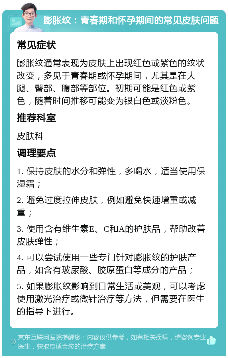 膨胀纹：青春期和怀孕期间的常见皮肤问题 常见症状 膨胀纹通常表现为皮肤上出现红色或紫色的纹状改变，多见于青春期或怀孕期间，尤其是在大腿、臀部、腹部等部位。初期可能是红色或紫色，随着时间推移可能变为银白色或淡粉色。 推荐科室 皮肤科 调理要点 1. 保持皮肤的水分和弹性，多喝水，适当使用保湿霜； 2. 避免过度拉伸皮肤，例如避免快速增重或减重； 3. 使用含有维生素E、C和A的护肤品，帮助改善皮肤弹性； 4. 可以尝试使用一些专门针对膨胀纹的护肤产品，如含有玻尿酸、胶原蛋白等成分的产品； 5. 如果膨胀纹影响到日常生活或美观，可以考虑使用激光治疗或微针治疗等方法，但需要在医生的指导下进行。