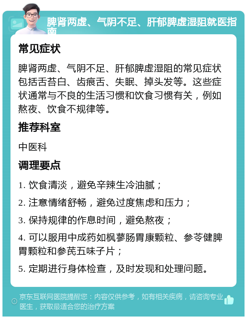 脾肾两虚、气阴不足、肝郁脾虚湿阻就医指南 常见症状 脾肾两虚、气阴不足、肝郁脾虚湿阻的常见症状包括舌苔白、齿痕舌、失眠、掉头发等。这些症状通常与不良的生活习惯和饮食习惯有关，例如熬夜、饮食不规律等。 推荐科室 中医科 调理要点 1. 饮食清淡，避免辛辣生冷油腻； 2. 注意情绪舒畅，避免过度焦虑和压力； 3. 保持规律的作息时间，避免熬夜； 4. 可以服用中成药如枫蓼肠胃康颗粒、参苓健脾胃颗粒和参芪五味子片； 5. 定期进行身体检查，及时发现和处理问题。