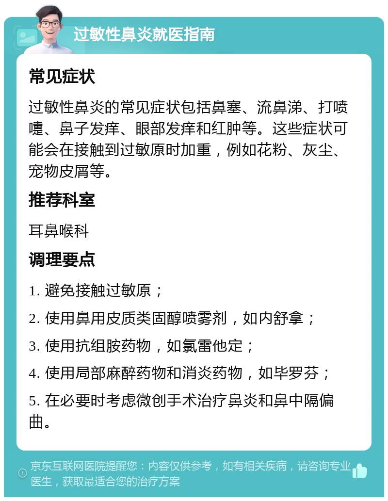 过敏性鼻炎就医指南 常见症状 过敏性鼻炎的常见症状包括鼻塞、流鼻涕、打喷嚏、鼻子发痒、眼部发痒和红肿等。这些症状可能会在接触到过敏原时加重，例如花粉、灰尘、宠物皮屑等。 推荐科室 耳鼻喉科 调理要点 1. 避免接触过敏原； 2. 使用鼻用皮质类固醇喷雾剂，如内舒拿； 3. 使用抗组胺药物，如氯雷他定； 4. 使用局部麻醉药物和消炎药物，如毕罗芬； 5. 在必要时考虑微创手术治疗鼻炎和鼻中隔偏曲。