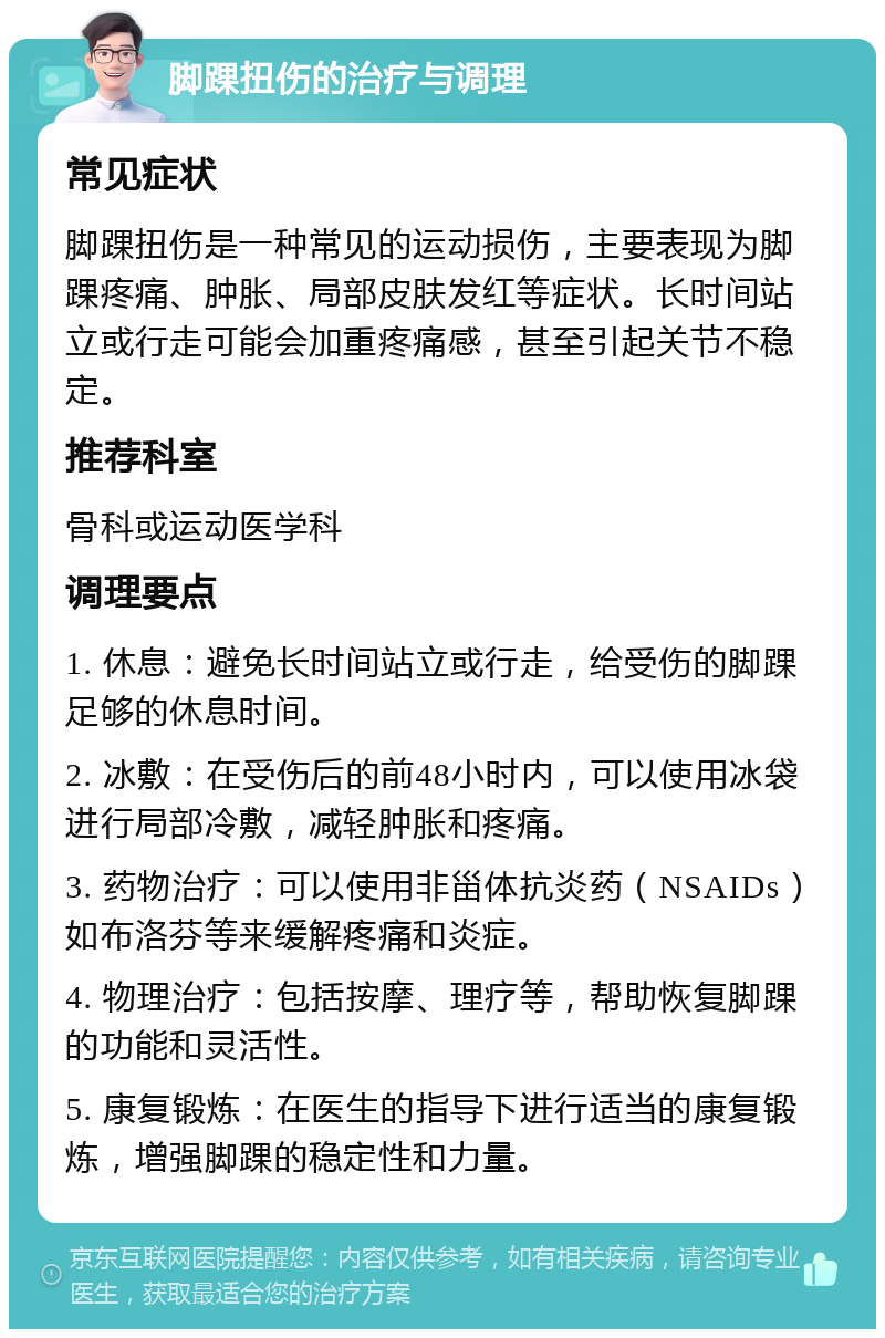 脚踝扭伤的治疗与调理 常见症状 脚踝扭伤是一种常见的运动损伤，主要表现为脚踝疼痛、肿胀、局部皮肤发红等症状。长时间站立或行走可能会加重疼痛感，甚至引起关节不稳定。 推荐科室 骨科或运动医学科 调理要点 1. 休息：避免长时间站立或行走，给受伤的脚踝足够的休息时间。 2. 冰敷：在受伤后的前48小时内，可以使用冰袋进行局部冷敷，减轻肿胀和疼痛。 3. 药物治疗：可以使用非甾体抗炎药（NSAIDs）如布洛芬等来缓解疼痛和炎症。 4. 物理治疗：包括按摩、理疗等，帮助恢复脚踝的功能和灵活性。 5. 康复锻炼：在医生的指导下进行适当的康复锻炼，增强脚踝的稳定性和力量。