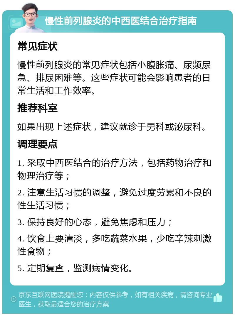 慢性前列腺炎的中西医结合治疗指南 常见症状 慢性前列腺炎的常见症状包括小腹胀痛、尿频尿急、排尿困难等。这些症状可能会影响患者的日常生活和工作效率。 推荐科室 如果出现上述症状，建议就诊于男科或泌尿科。 调理要点 1. 采取中西医结合的治疗方法，包括药物治疗和物理治疗等； 2. 注意生活习惯的调整，避免过度劳累和不良的性生活习惯； 3. 保持良好的心态，避免焦虑和压力； 4. 饮食上要清淡，多吃蔬菜水果，少吃辛辣刺激性食物； 5. 定期复查，监测病情变化。