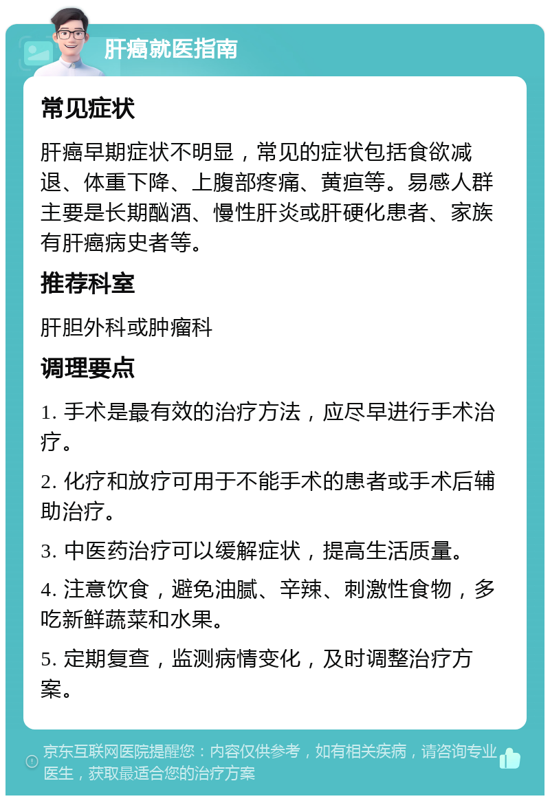 肝癌就医指南 常见症状 肝癌早期症状不明显，常见的症状包括食欲减退、体重下降、上腹部疼痛、黄疸等。易感人群主要是长期酗酒、慢性肝炎或肝硬化患者、家族有肝癌病史者等。 推荐科室 肝胆外科或肿瘤科 调理要点 1. 手术是最有效的治疗方法，应尽早进行手术治疗。 2. 化疗和放疗可用于不能手术的患者或手术后辅助治疗。 3. 中医药治疗可以缓解症状，提高生活质量。 4. 注意饮食，避免油腻、辛辣、刺激性食物，多吃新鲜蔬菜和水果。 5. 定期复查，监测病情变化，及时调整治疗方案。