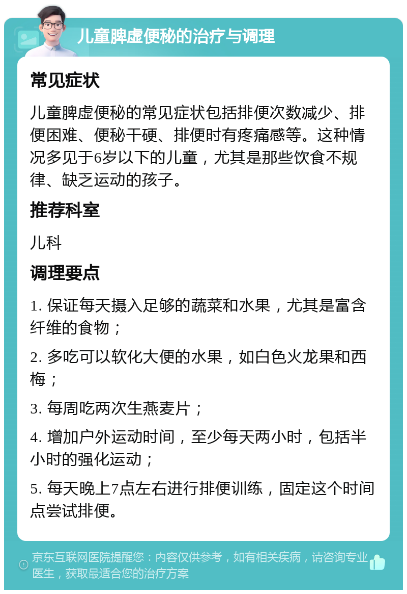 儿童脾虚便秘的治疗与调理 常见症状 儿童脾虚便秘的常见症状包括排便次数减少、排便困难、便秘干硬、排便时有疼痛感等。这种情况多见于6岁以下的儿童，尤其是那些饮食不规律、缺乏运动的孩子。 推荐科室 儿科 调理要点 1. 保证每天摄入足够的蔬菜和水果，尤其是富含纤维的食物； 2. 多吃可以软化大便的水果，如白色火龙果和西梅； 3. 每周吃两次生燕麦片； 4. 增加户外运动时间，至少每天两小时，包括半小时的强化运动； 5. 每天晚上7点左右进行排便训练，固定这个时间点尝试排便。