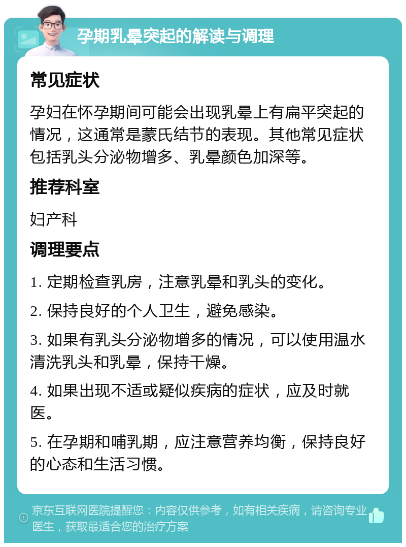 孕期乳晕突起的解读与调理 常见症状 孕妇在怀孕期间可能会出现乳晕上有扁平突起的情况，这通常是蒙氏结节的表现。其他常见症状包括乳头分泌物增多、乳晕颜色加深等。 推荐科室 妇产科 调理要点 1. 定期检查乳房，注意乳晕和乳头的变化。 2. 保持良好的个人卫生，避免感染。 3. 如果有乳头分泌物增多的情况，可以使用温水清洗乳头和乳晕，保持干燥。 4. 如果出现不适或疑似疾病的症状，应及时就医。 5. 在孕期和哺乳期，应注意营养均衡，保持良好的心态和生活习惯。