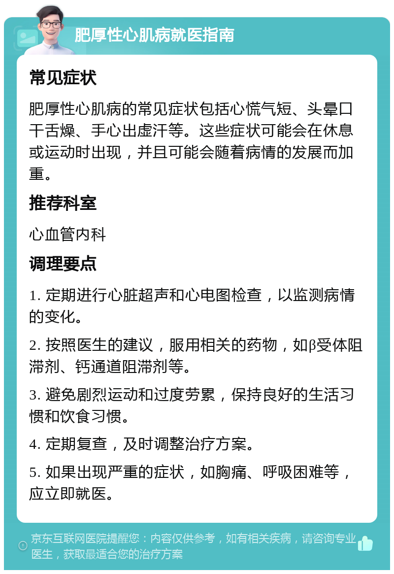 肥厚性心肌病就医指南 常见症状 肥厚性心肌病的常见症状包括心慌气短、头晕口干舌燥、手心出虚汗等。这些症状可能会在休息或运动时出现，并且可能会随着病情的发展而加重。 推荐科室 心血管内科 调理要点 1. 定期进行心脏超声和心电图检查，以监测病情的变化。 2. 按照医生的建议，服用相关的药物，如β受体阻滞剂、钙通道阻滞剂等。 3. 避免剧烈运动和过度劳累，保持良好的生活习惯和饮食习惯。 4. 定期复查，及时调整治疗方案。 5. 如果出现严重的症状，如胸痛、呼吸困难等，应立即就医。