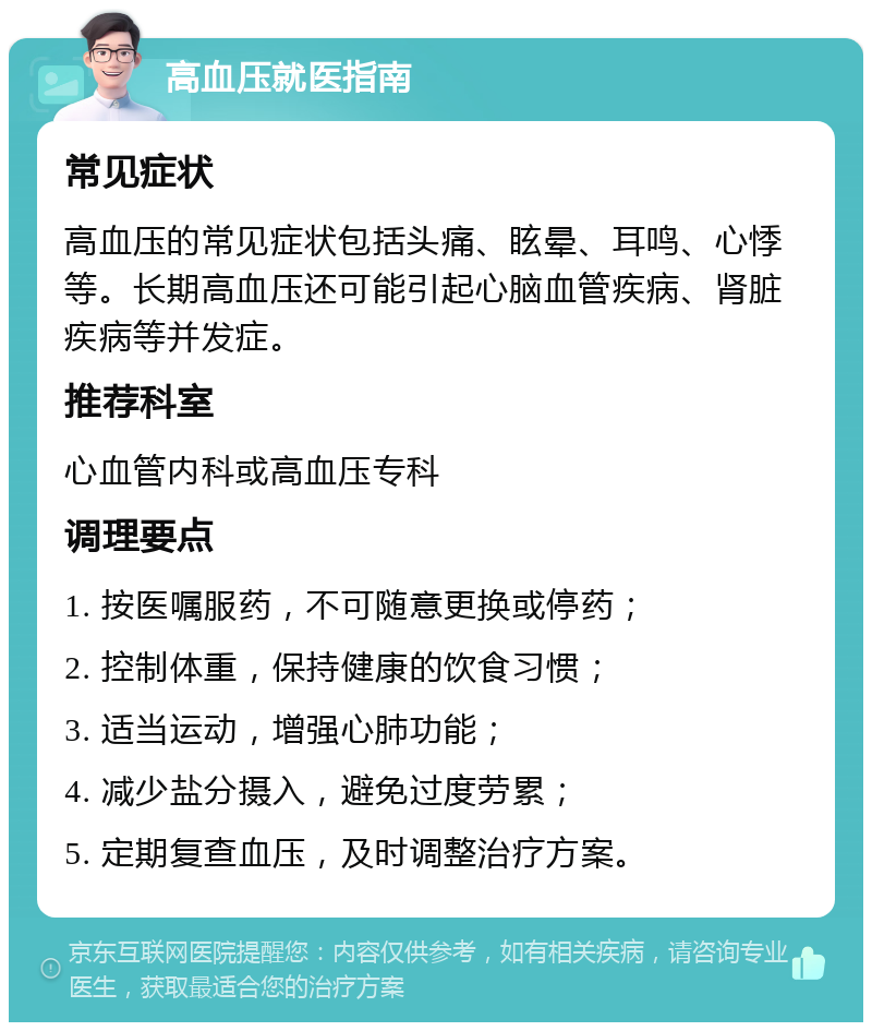 高血压就医指南 常见症状 高血压的常见症状包括头痛、眩晕、耳鸣、心悸等。长期高血压还可能引起心脑血管疾病、肾脏疾病等并发症。 推荐科室 心血管内科或高血压专科 调理要点 1. 按医嘱服药，不可随意更换或停药； 2. 控制体重，保持健康的饮食习惯； 3. 适当运动，增强心肺功能； 4. 减少盐分摄入，避免过度劳累； 5. 定期复查血压，及时调整治疗方案。