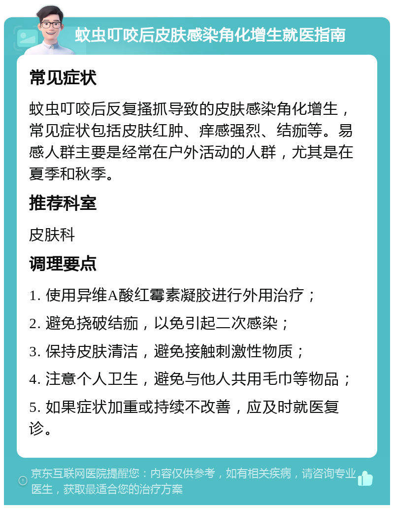 蚊虫叮咬后皮肤感染角化增生就医指南 常见症状 蚊虫叮咬后反复搔抓导致的皮肤感染角化增生，常见症状包括皮肤红肿、痒感强烈、结痂等。易感人群主要是经常在户外活动的人群，尤其是在夏季和秋季。 推荐科室 皮肤科 调理要点 1. 使用异维A酸红霉素凝胶进行外用治疗； 2. 避免挠破结痂，以免引起二次感染； 3. 保持皮肤清洁，避免接触刺激性物质； 4. 注意个人卫生，避免与他人共用毛巾等物品； 5. 如果症状加重或持续不改善，应及时就医复诊。