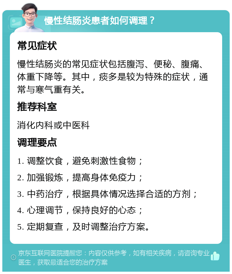 慢性结肠炎患者如何调理？ 常见症状 慢性结肠炎的常见症状包括腹泻、便秘、腹痛、体重下降等。其中，痰多是较为特殊的症状，通常与寒气重有关。 推荐科室 消化内科或中医科 调理要点 1. 调整饮食，避免刺激性食物； 2. 加强锻炼，提高身体免疫力； 3. 中药治疗，根据具体情况选择合适的方剂； 4. 心理调节，保持良好的心态； 5. 定期复查，及时调整治疗方案。