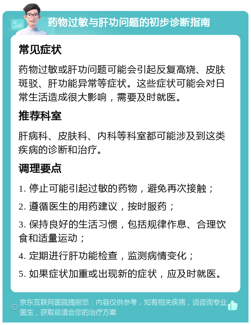 药物过敏与肝功问题的初步诊断指南 常见症状 药物过敏或肝功问题可能会引起反复高烧、皮肤斑驳、肝功能异常等症状。这些症状可能会对日常生活造成很大影响，需要及时就医。 推荐科室 肝病科、皮肤科、内科等科室都可能涉及到这类疾病的诊断和治疗。 调理要点 1. 停止可能引起过敏的药物，避免再次接触； 2. 遵循医生的用药建议，按时服药； 3. 保持良好的生活习惯，包括规律作息、合理饮食和适量运动； 4. 定期进行肝功能检查，监测病情变化； 5. 如果症状加重或出现新的症状，应及时就医。