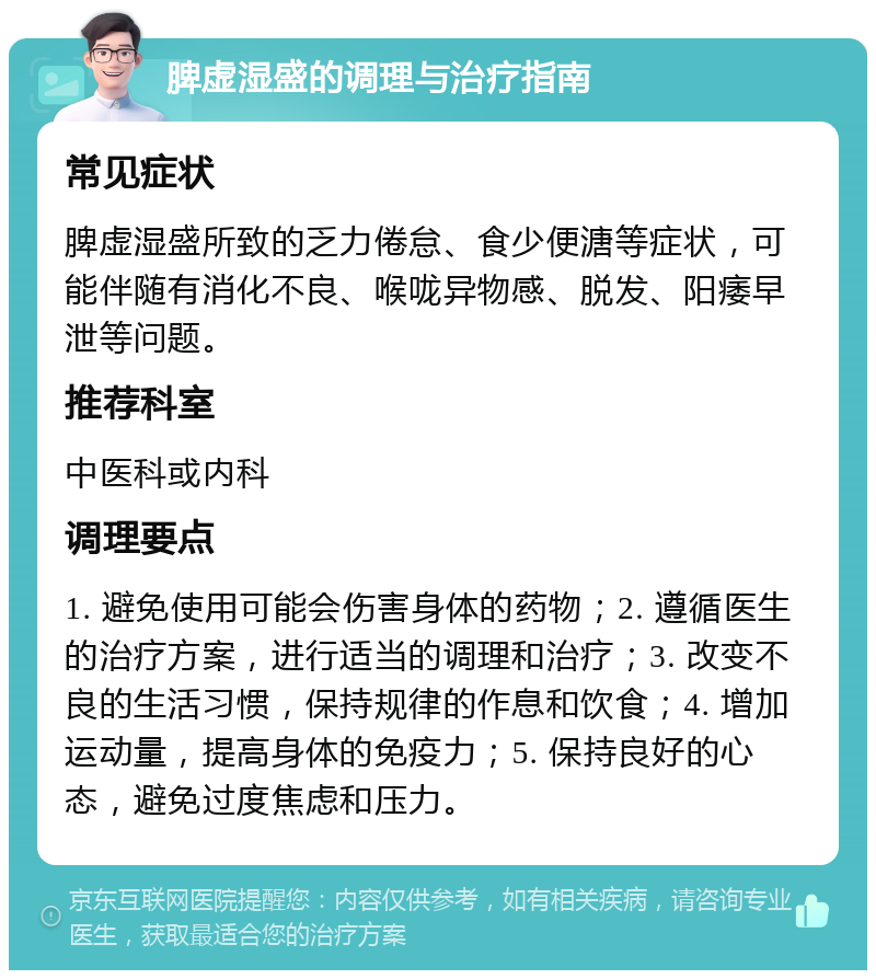 脾虚湿盛的调理与治疗指南 常见症状 脾虚湿盛所致的乏力倦怠、食少便溏等症状，可能伴随有消化不良、喉咙异物感、脱发、阳痿早泄等问题。 推荐科室 中医科或内科 调理要点 1. 避免使用可能会伤害身体的药物；2. 遵循医生的治疗方案，进行适当的调理和治疗；3. 改变不良的生活习惯，保持规律的作息和饮食；4. 增加运动量，提高身体的免疫力；5. 保持良好的心态，避免过度焦虑和压力。