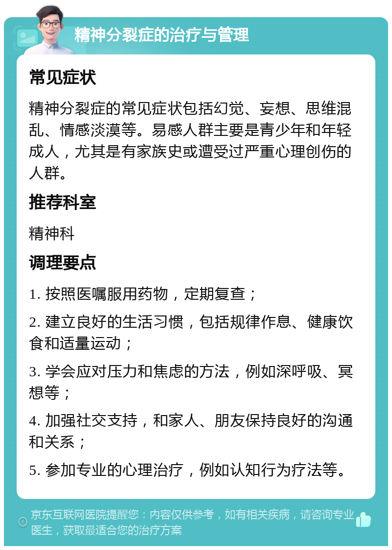 精神分裂症的治疗与管理 常见症状 精神分裂症的常见症状包括幻觉、妄想、思维混乱、情感淡漠等。易感人群主要是青少年和年轻成人，尤其是有家族史或遭受过严重心理创伤的人群。 推荐科室 精神科 调理要点 1. 按照医嘱服用药物，定期复查； 2. 建立良好的生活习惯，包括规律作息、健康饮食和适量运动； 3. 学会应对压力和焦虑的方法，例如深呼吸、冥想等； 4. 加强社交支持，和家人、朋友保持良好的沟通和关系； 5. 参加专业的心理治疗，例如认知行为疗法等。