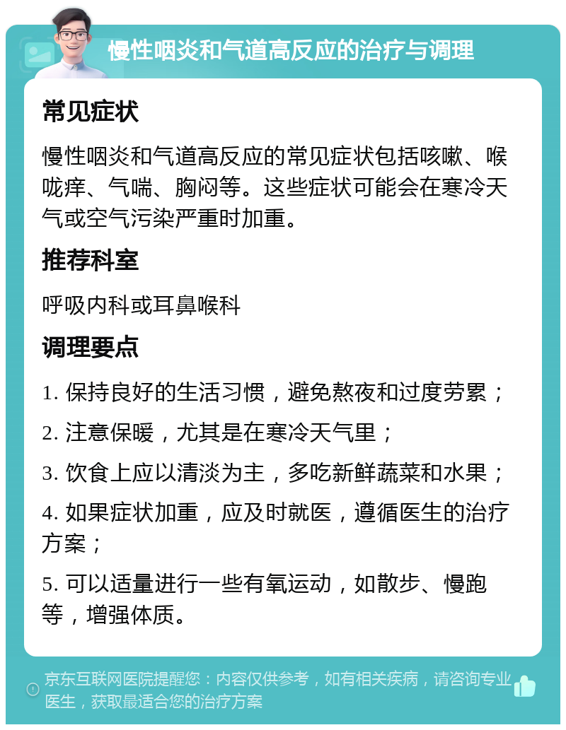 慢性咽炎和气道高反应的治疗与调理 常见症状 慢性咽炎和气道高反应的常见症状包括咳嗽、喉咙痒、气喘、胸闷等。这些症状可能会在寒冷天气或空气污染严重时加重。 推荐科室 呼吸内科或耳鼻喉科 调理要点 1. 保持良好的生活习惯，避免熬夜和过度劳累； 2. 注意保暖，尤其是在寒冷天气里； 3. 饮食上应以清淡为主，多吃新鲜蔬菜和水果； 4. 如果症状加重，应及时就医，遵循医生的治疗方案； 5. 可以适量进行一些有氧运动，如散步、慢跑等，增强体质。