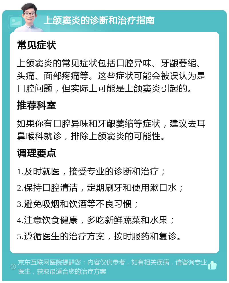 上颌窦炎的诊断和治疗指南 常见症状 上颌窦炎的常见症状包括口腔异味、牙龈萎缩、头痛、面部疼痛等。这些症状可能会被误认为是口腔问题，但实际上可能是上颌窦炎引起的。 推荐科室 如果你有口腔异味和牙龈萎缩等症状，建议去耳鼻喉科就诊，排除上颌窦炎的可能性。 调理要点 1.及时就医，接受专业的诊断和治疗； 2.保持口腔清洁，定期刷牙和使用漱口水； 3.避免吸烟和饮酒等不良习惯； 4.注意饮食健康，多吃新鲜蔬菜和水果； 5.遵循医生的治疗方案，按时服药和复诊。