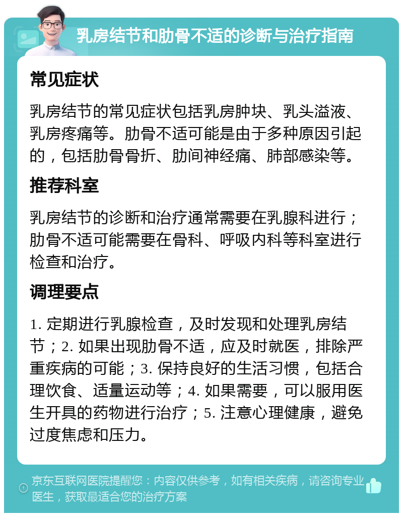 乳房结节和肋骨不适的诊断与治疗指南 常见症状 乳房结节的常见症状包括乳房肿块、乳头溢液、乳房疼痛等。肋骨不适可能是由于多种原因引起的，包括肋骨骨折、肋间神经痛、肺部感染等。 推荐科室 乳房结节的诊断和治疗通常需要在乳腺科进行；肋骨不适可能需要在骨科、呼吸内科等科室进行检查和治疗。 调理要点 1. 定期进行乳腺检查，及时发现和处理乳房结节；2. 如果出现肋骨不适，应及时就医，排除严重疾病的可能；3. 保持良好的生活习惯，包括合理饮食、适量运动等；4. 如果需要，可以服用医生开具的药物进行治疗；5. 注意心理健康，避免过度焦虑和压力。