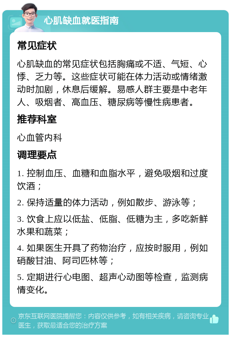 心肌缺血就医指南 常见症状 心肌缺血的常见症状包括胸痛或不适、气短、心悸、乏力等。这些症状可能在体力活动或情绪激动时加剧，休息后缓解。易感人群主要是中老年人、吸烟者、高血压、糖尿病等慢性病患者。 推荐科室 心血管内科 调理要点 1. 控制血压、血糖和血脂水平，避免吸烟和过度饮酒； 2. 保持适量的体力活动，例如散步、游泳等； 3. 饮食上应以低盐、低脂、低糖为主，多吃新鲜水果和蔬菜； 4. 如果医生开具了药物治疗，应按时服用，例如硝酸甘油、阿司匹林等； 5. 定期进行心电图、超声心动图等检查，监测病情变化。