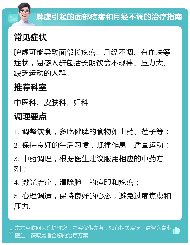 脾虚引起的面部疙瘩和月经不调的治疗指南 常见症状 脾虚可能导致面部长疙瘩、月经不调、有血块等症状，易感人群包括长期饮食不规律、压力大、缺乏运动的人群。 推荐科室 中医科、皮肤科、妇科 调理要点 1. 调整饮食，多吃健脾的食物如山药、莲子等； 2. 保持良好的生活习惯，规律作息，适量运动； 3. 中药调理，根据医生建议服用相应的中药方剂； 4. 激光治疗，清除脸上的痘印和疙瘩； 5. 心理调适，保持良好的心态，避免过度焦虑和压力。