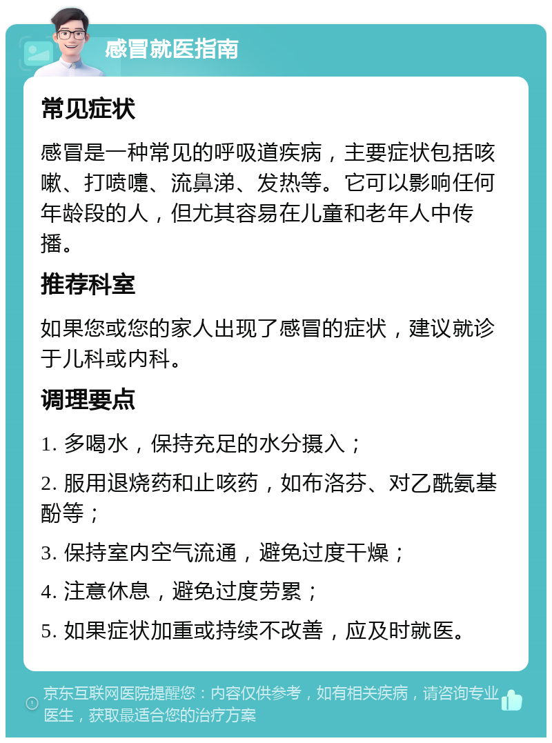 感冒就医指南 常见症状 感冒是一种常见的呼吸道疾病，主要症状包括咳嗽、打喷嚏、流鼻涕、发热等。它可以影响任何年龄段的人，但尤其容易在儿童和老年人中传播。 推荐科室 如果您或您的家人出现了感冒的症状，建议就诊于儿科或内科。 调理要点 1. 多喝水，保持充足的水分摄入； 2. 服用退烧药和止咳药，如布洛芬、对乙酰氨基酚等； 3. 保持室内空气流通，避免过度干燥； 4. 注意休息，避免过度劳累； 5. 如果症状加重或持续不改善，应及时就医。