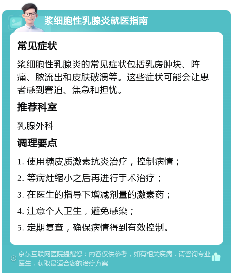 浆细胞性乳腺炎就医指南 常见症状 浆细胞性乳腺炎的常见症状包括乳房肿块、阵痛、脓流出和皮肤破溃等。这些症状可能会让患者感到窘迫、焦急和担忧。 推荐科室 乳腺外科 调理要点 1. 使用糖皮质激素抗炎治疗，控制病情； 2. 等病灶缩小之后再进行手术治疗； 3. 在医生的指导下增减剂量的激素药； 4. 注意个人卫生，避免感染； 5. 定期复查，确保病情得到有效控制。