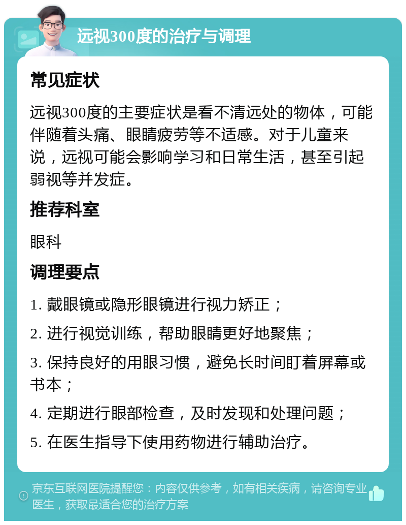 远视300度的治疗与调理 常见症状 远视300度的主要症状是看不清远处的物体，可能伴随着头痛、眼睛疲劳等不适感。对于儿童来说，远视可能会影响学习和日常生活，甚至引起弱视等并发症。 推荐科室 眼科 调理要点 1. 戴眼镜或隐形眼镜进行视力矫正； 2. 进行视觉训练，帮助眼睛更好地聚焦； 3. 保持良好的用眼习惯，避免长时间盯着屏幕或书本； 4. 定期进行眼部检查，及时发现和处理问题； 5. 在医生指导下使用药物进行辅助治疗。