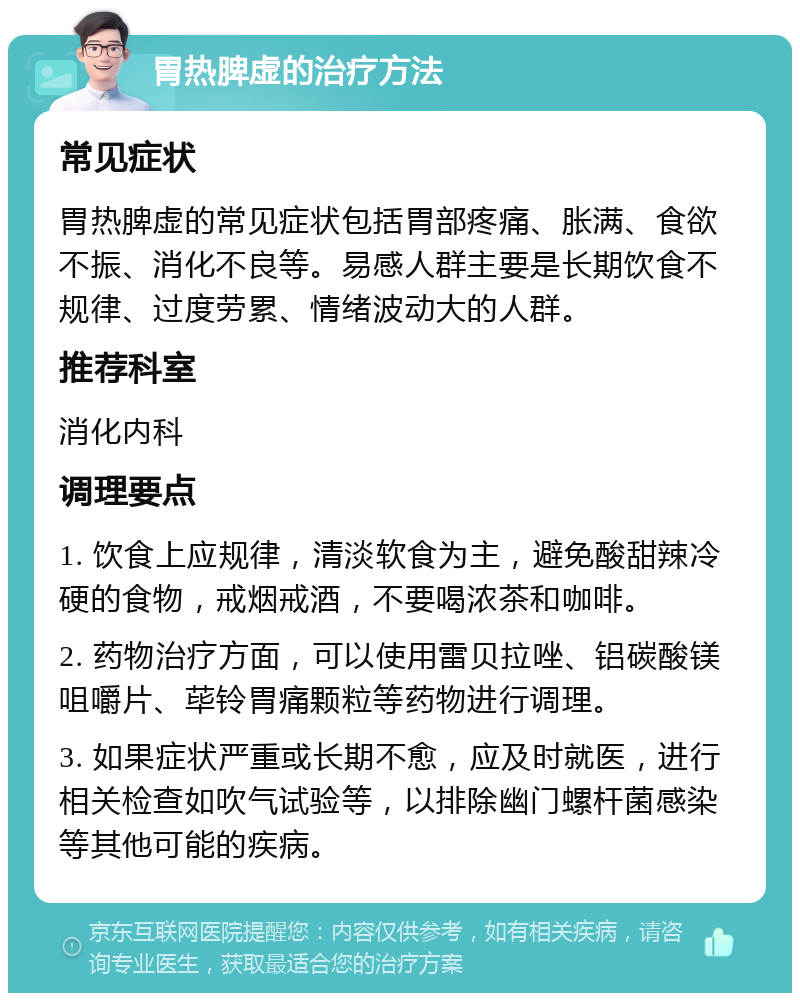 胃热脾虚的治疗方法 常见症状 胃热脾虚的常见症状包括胃部疼痛、胀满、食欲不振、消化不良等。易感人群主要是长期饮食不规律、过度劳累、情绪波动大的人群。 推荐科室 消化内科 调理要点 1. 饮食上应规律，清淡软食为主，避免酸甜辣冷硬的食物，戒烟戒酒，不要喝浓茶和咖啡。 2. 药物治疗方面，可以使用雷贝拉唑、铝碳酸镁咀嚼片、荜铃胃痛颗粒等药物进行调理。 3. 如果症状严重或长期不愈，应及时就医，进行相关检查如吹气试验等，以排除幽门螺杆菌感染等其他可能的疾病。