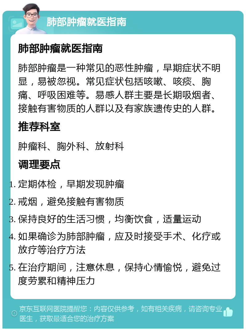 肺部肿瘤就医指南 肺部肿瘤就医指南 肺部肿瘤是一种常见的恶性肿瘤，早期症状不明显，易被忽视。常见症状包括咳嗽、咳痰、胸痛、呼吸困难等。易感人群主要是长期吸烟者、接触有害物质的人群以及有家族遗传史的人群。 推荐科室 肿瘤科、胸外科、放射科 调理要点 定期体检，早期发现肿瘤 戒烟，避免接触有害物质 保持良好的生活习惯，均衡饮食，适量运动 如果确诊为肺部肿瘤，应及时接受手术、化疗或放疗等治疗方法 在治疗期间，注意休息，保持心情愉悦，避免过度劳累和精神压力