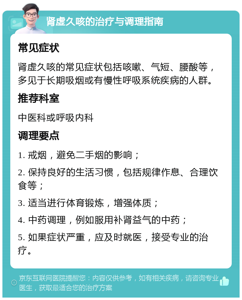 肾虚久咳的治疗与调理指南 常见症状 肾虚久咳的常见症状包括咳嗽、气短、腰酸等，多见于长期吸烟或有慢性呼吸系统疾病的人群。 推荐科室 中医科或呼吸内科 调理要点 1. 戒烟，避免二手烟的影响； 2. 保持良好的生活习惯，包括规律作息、合理饮食等； 3. 适当进行体育锻炼，增强体质； 4. 中药调理，例如服用补肾益气的中药； 5. 如果症状严重，应及时就医，接受专业的治疗。