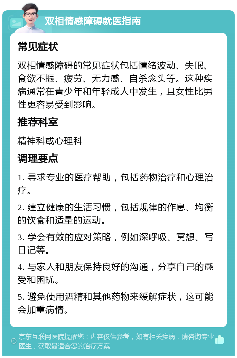 双相情感障碍就医指南 常见症状 双相情感障碍的常见症状包括情绪波动、失眠、食欲不振、疲劳、无力感、自杀念头等。这种疾病通常在青少年和年轻成人中发生，且女性比男性更容易受到影响。 推荐科室 精神科或心理科 调理要点 1. 寻求专业的医疗帮助，包括药物治疗和心理治疗。 2. 建立健康的生活习惯，包括规律的作息、均衡的饮食和适量的运动。 3. 学会有效的应对策略，例如深呼吸、冥想、写日记等。 4. 与家人和朋友保持良好的沟通，分享自己的感受和困扰。 5. 避免使用酒精和其他药物来缓解症状，这可能会加重病情。