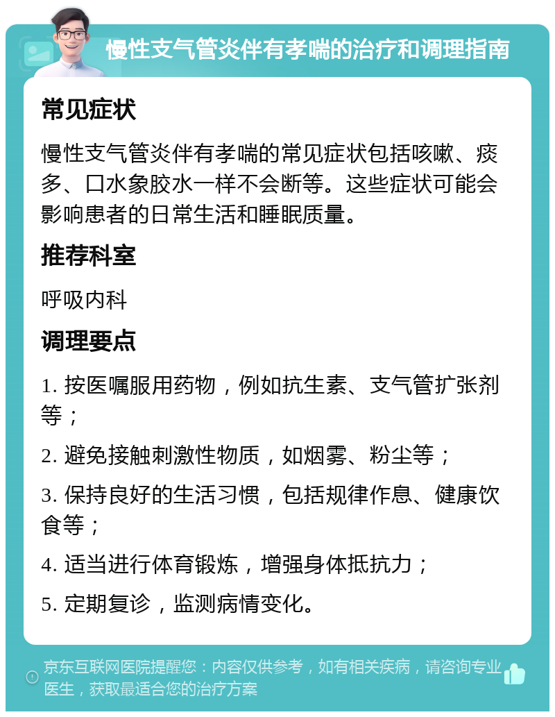 慢性支气管炎伴有孝喘的治疗和调理指南 常见症状 慢性支气管炎伴有孝喘的常见症状包括咳嗽、痰多、口水象胶水一样不会断等。这些症状可能会影响患者的日常生活和睡眠质量。 推荐科室 呼吸内科 调理要点 1. 按医嘱服用药物，例如抗生素、支气管扩张剂等； 2. 避免接触刺激性物质，如烟雾、粉尘等； 3. 保持良好的生活习惯，包括规律作息、健康饮食等； 4. 适当进行体育锻炼，增强身体抵抗力； 5. 定期复诊，监测病情变化。