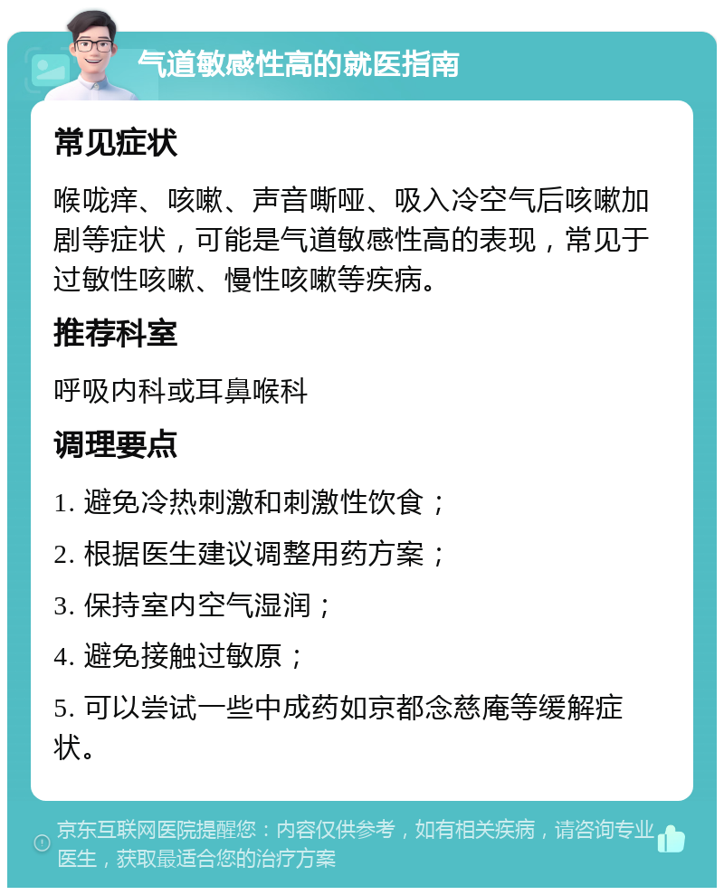 气道敏感性高的就医指南 常见症状 喉咙痒、咳嗽、声音嘶哑、吸入冷空气后咳嗽加剧等症状，可能是气道敏感性高的表现，常见于过敏性咳嗽、慢性咳嗽等疾病。 推荐科室 呼吸内科或耳鼻喉科 调理要点 1. 避免冷热刺激和刺激性饮食； 2. 根据医生建议调整用药方案； 3. 保持室内空气湿润； 4. 避免接触过敏原； 5. 可以尝试一些中成药如京都念慈庵等缓解症状。