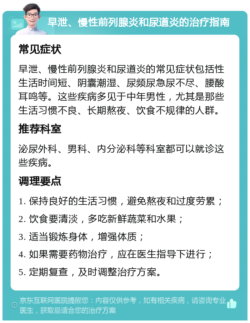 早泄、慢性前列腺炎和尿道炎的治疗指南 常见症状 早泄、慢性前列腺炎和尿道炎的常见症状包括性生活时间短、阴囊潮湿、尿频尿急尿不尽、腰酸耳鸣等。这些疾病多见于中年男性，尤其是那些生活习惯不良、长期熬夜、饮食不规律的人群。 推荐科室 泌尿外科、男科、内分泌科等科室都可以就诊这些疾病。 调理要点 1. 保持良好的生活习惯，避免熬夜和过度劳累； 2. 饮食要清淡，多吃新鲜蔬菜和水果； 3. 适当锻炼身体，增强体质； 4. 如果需要药物治疗，应在医生指导下进行； 5. 定期复查，及时调整治疗方案。