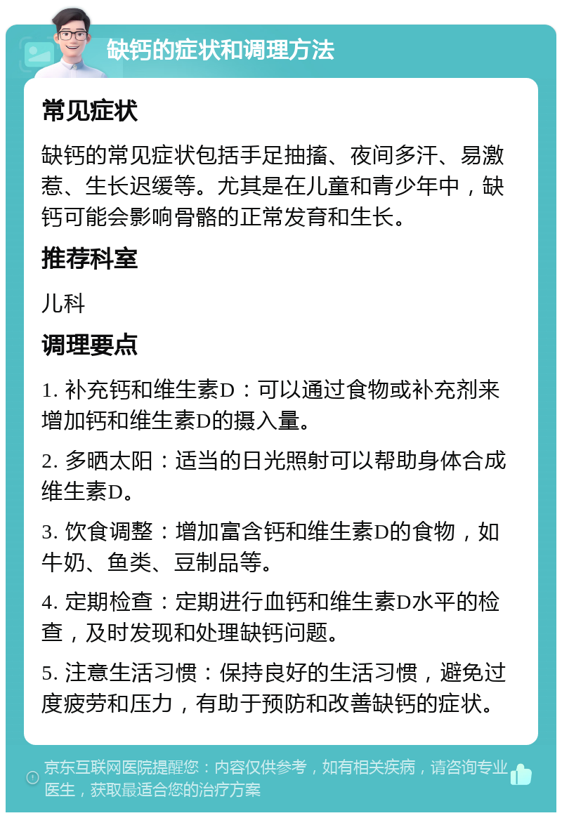 缺钙的症状和调理方法 常见症状 缺钙的常见症状包括手足抽搐、夜间多汗、易激惹、生长迟缓等。尤其是在儿童和青少年中，缺钙可能会影响骨骼的正常发育和生长。 推荐科室 儿科 调理要点 1. 补充钙和维生素D：可以通过食物或补充剂来增加钙和维生素D的摄入量。 2. 多晒太阳：适当的日光照射可以帮助身体合成维生素D。 3. 饮食调整：增加富含钙和维生素D的食物，如牛奶、鱼类、豆制品等。 4. 定期检查：定期进行血钙和维生素D水平的检查，及时发现和处理缺钙问题。 5. 注意生活习惯：保持良好的生活习惯，避免过度疲劳和压力，有助于预防和改善缺钙的症状。