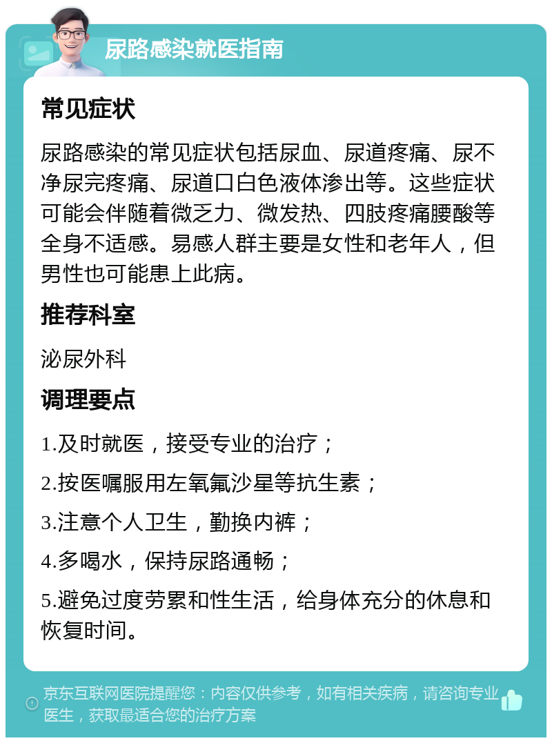 尿路感染就医指南 常见症状 尿路感染的常见症状包括尿血、尿道疼痛、尿不净尿完疼痛、尿道口白色液体渗出等。这些症状可能会伴随着微乏力、微发热、四肢疼痛腰酸等全身不适感。易感人群主要是女性和老年人，但男性也可能患上此病。 推荐科室 泌尿外科 调理要点 1.及时就医，接受专业的治疗； 2.按医嘱服用左氧氟沙星等抗生素； 3.注意个人卫生，勤换内裤； 4.多喝水，保持尿路通畅； 5.避免过度劳累和性生活，给身体充分的休息和恢复时间。