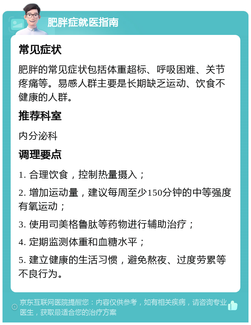 肥胖症就医指南 常见症状 肥胖的常见症状包括体重超标、呼吸困难、关节疼痛等。易感人群主要是长期缺乏运动、饮食不健康的人群。 推荐科室 内分泌科 调理要点 1. 合理饮食，控制热量摄入； 2. 增加运动量，建议每周至少150分钟的中等强度有氧运动； 3. 使用司美格鲁肽等药物进行辅助治疗； 4. 定期监测体重和血糖水平； 5. 建立健康的生活习惯，避免熬夜、过度劳累等不良行为。