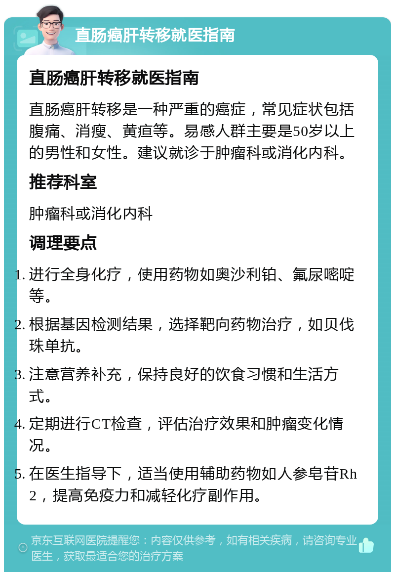 直肠癌肝转移就医指南 直肠癌肝转移就医指南 直肠癌肝转移是一种严重的癌症，常见症状包括腹痛、消瘦、黄疸等。易感人群主要是50岁以上的男性和女性。建议就诊于肿瘤科或消化内科。 推荐科室 肿瘤科或消化内科 调理要点 进行全身化疗，使用药物如奥沙利铂、氟尿嘧啶等。 根据基因检测结果，选择靶向药物治疗，如贝伐珠单抗。 注意营养补充，保持良好的饮食习惯和生活方式。 定期进行CT检查，评估治疗效果和肿瘤变化情况。 在医生指导下，适当使用辅助药物如人参皂苷Rh2，提高免疫力和减轻化疗副作用。