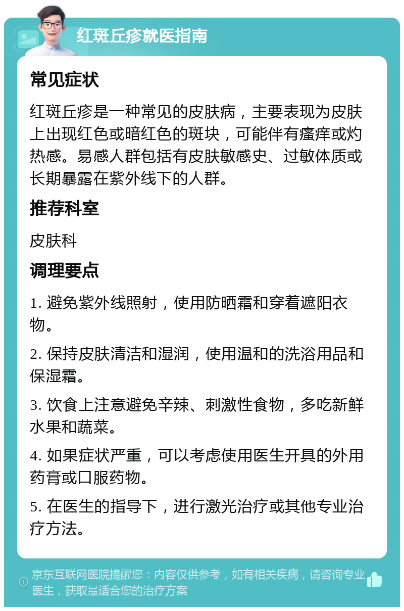 红斑丘疹就医指南 常见症状 红斑丘疹是一种常见的皮肤病，主要表现为皮肤上出现红色或暗红色的斑块，可能伴有瘙痒或灼热感。易感人群包括有皮肤敏感史、过敏体质或长期暴露在紫外线下的人群。 推荐科室 皮肤科 调理要点 1. 避免紫外线照射，使用防晒霜和穿着遮阳衣物。 2. 保持皮肤清洁和湿润，使用温和的洗浴用品和保湿霜。 3. 饮食上注意避免辛辣、刺激性食物，多吃新鲜水果和蔬菜。 4. 如果症状严重，可以考虑使用医生开具的外用药膏或口服药物。 5. 在医生的指导下，进行激光治疗或其他专业治疗方法。