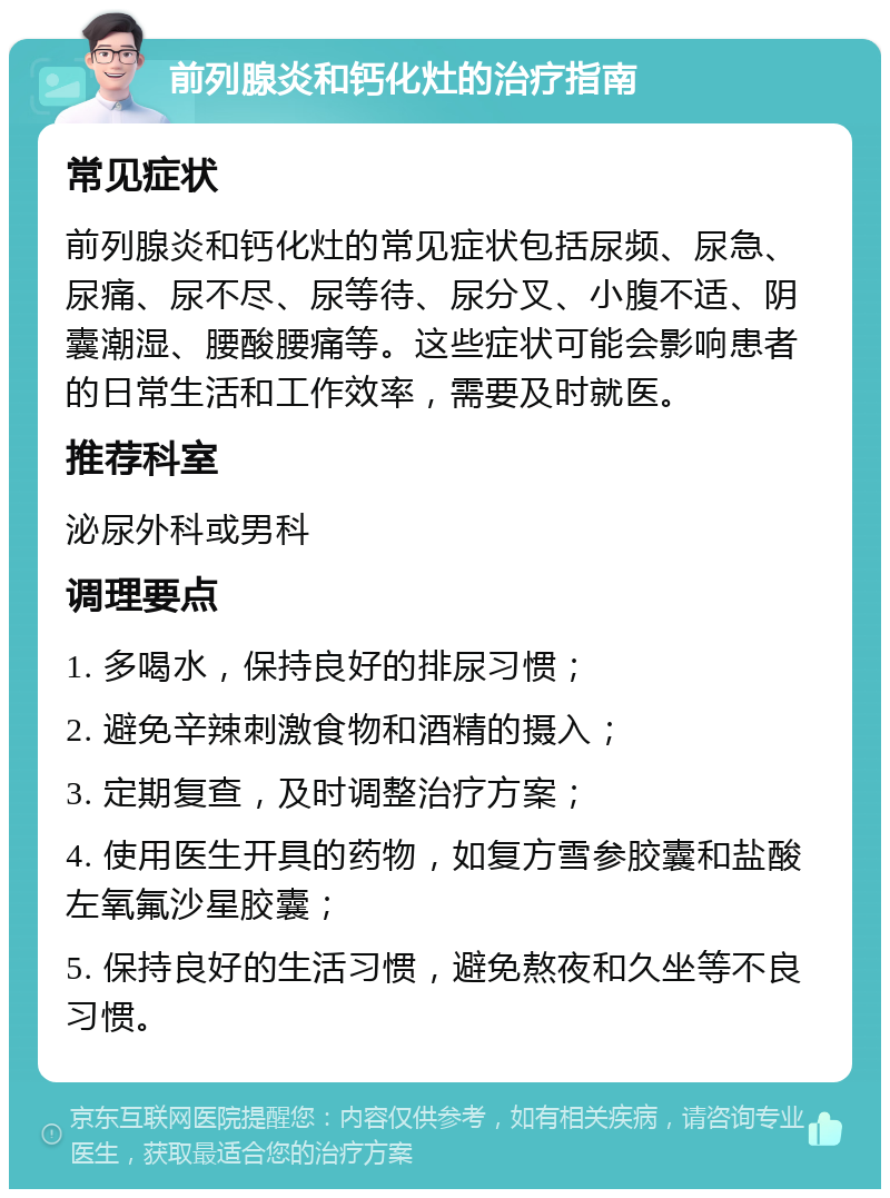 前列腺炎和钙化灶的治疗指南 常见症状 前列腺炎和钙化灶的常见症状包括尿频、尿急、尿痛、尿不尽、尿等待、尿分叉、小腹不适、阴囊潮湿、腰酸腰痛等。这些症状可能会影响患者的日常生活和工作效率，需要及时就医。 推荐科室 泌尿外科或男科 调理要点 1. 多喝水，保持良好的排尿习惯； 2. 避免辛辣刺激食物和酒精的摄入； 3. 定期复查，及时调整治疗方案； 4. 使用医生开具的药物，如复方雪参胶囊和盐酸左氧氟沙星胶囊； 5. 保持良好的生活习惯，避免熬夜和久坐等不良习惯。