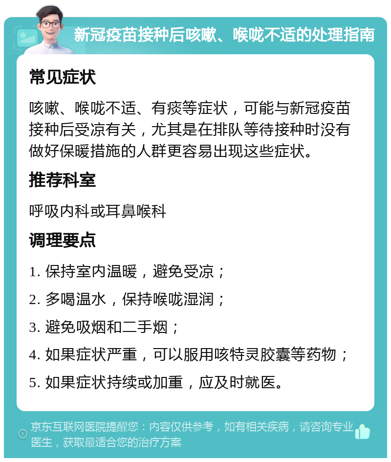 新冠疫苗接种后咳嗽、喉咙不适的处理指南 常见症状 咳嗽、喉咙不适、有痰等症状，可能与新冠疫苗接种后受凉有关，尤其是在排队等待接种时没有做好保暖措施的人群更容易出现这些症状。 推荐科室 呼吸内科或耳鼻喉科 调理要点 1. 保持室内温暖，避免受凉； 2. 多喝温水，保持喉咙湿润； 3. 避免吸烟和二手烟； 4. 如果症状严重，可以服用咳特灵胶囊等药物； 5. 如果症状持续或加重，应及时就医。