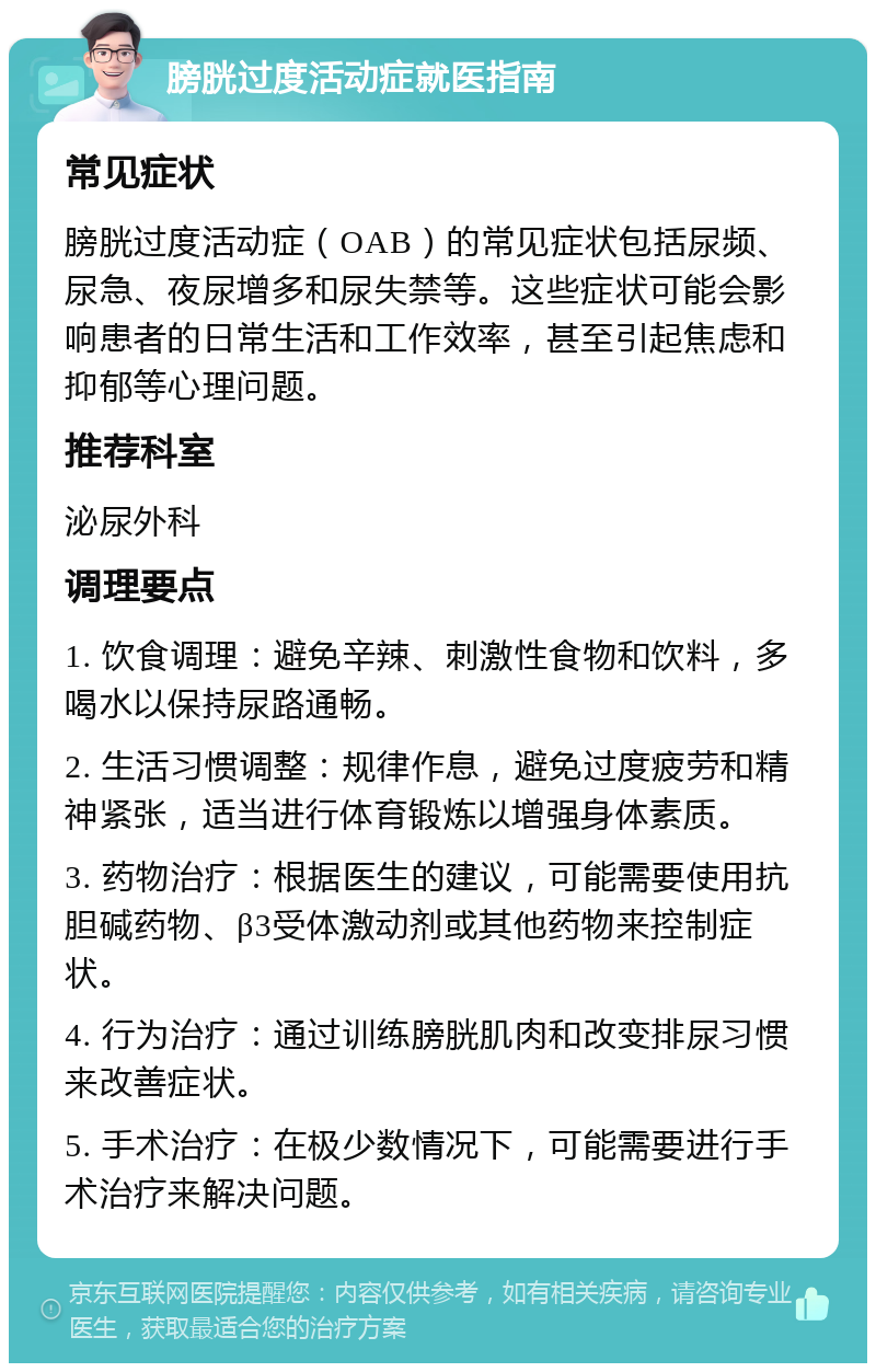 膀胱过度活动症就医指南 常见症状 膀胱过度活动症（OAB）的常见症状包括尿频、尿急、夜尿增多和尿失禁等。这些症状可能会影响患者的日常生活和工作效率，甚至引起焦虑和抑郁等心理问题。 推荐科室 泌尿外科 调理要点 1. 饮食调理：避免辛辣、刺激性食物和饮料，多喝水以保持尿路通畅。 2. 生活习惯调整：规律作息，避免过度疲劳和精神紧张，适当进行体育锻炼以增强身体素质。 3. 药物治疗：根据医生的建议，可能需要使用抗胆碱药物、β3受体激动剂或其他药物来控制症状。 4. 行为治疗：通过训练膀胱肌肉和改变排尿习惯来改善症状。 5. 手术治疗：在极少数情况下，可能需要进行手术治疗来解决问题。