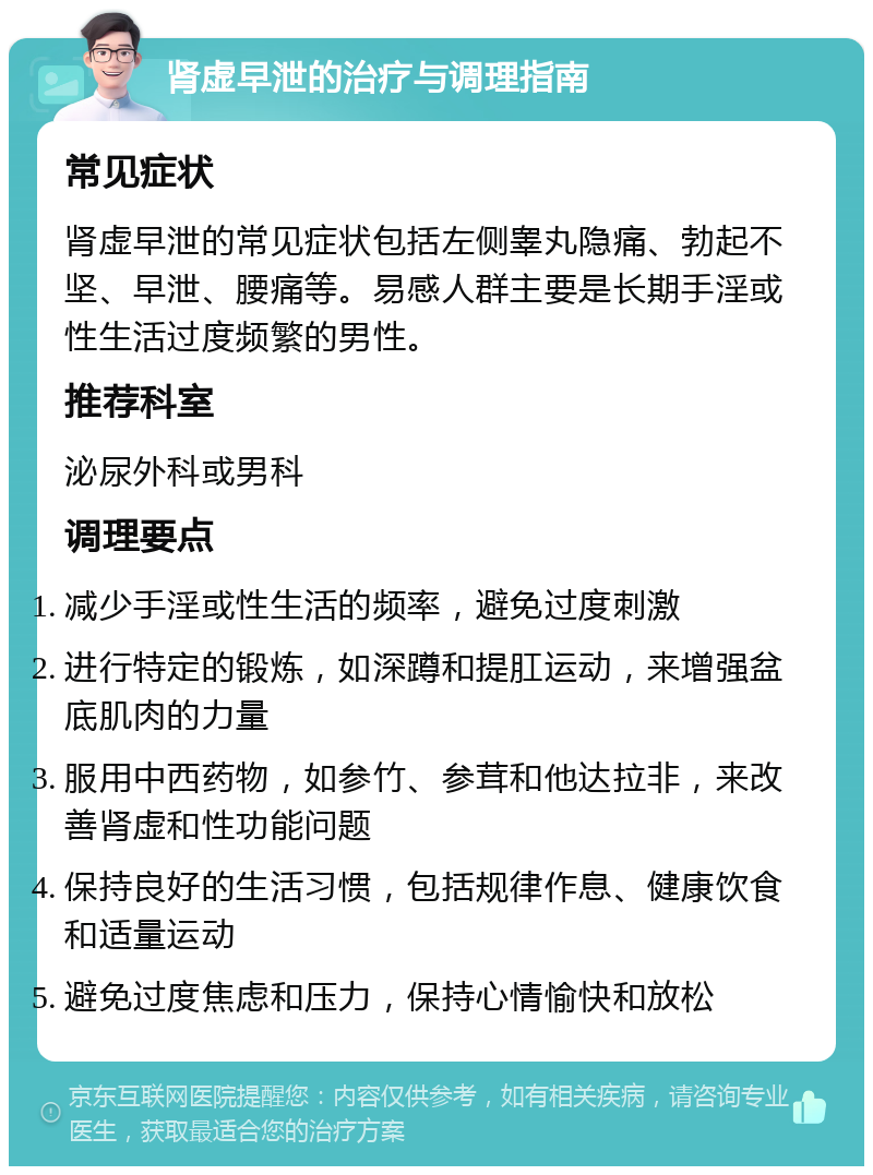 肾虚早泄的治疗与调理指南 常见症状 肾虚早泄的常见症状包括左侧睾丸隐痛、勃起不坚、早泄、腰痛等。易感人群主要是长期手淫或性生活过度频繁的男性。 推荐科室 泌尿外科或男科 调理要点 减少手淫或性生活的频率，避免过度刺激 进行特定的锻炼，如深蹲和提肛运动，来增强盆底肌肉的力量 服用中西药物，如参竹、参茸和他达拉非，来改善肾虚和性功能问题 保持良好的生活习惯，包括规律作息、健康饮食和适量运动 避免过度焦虑和压力，保持心情愉快和放松