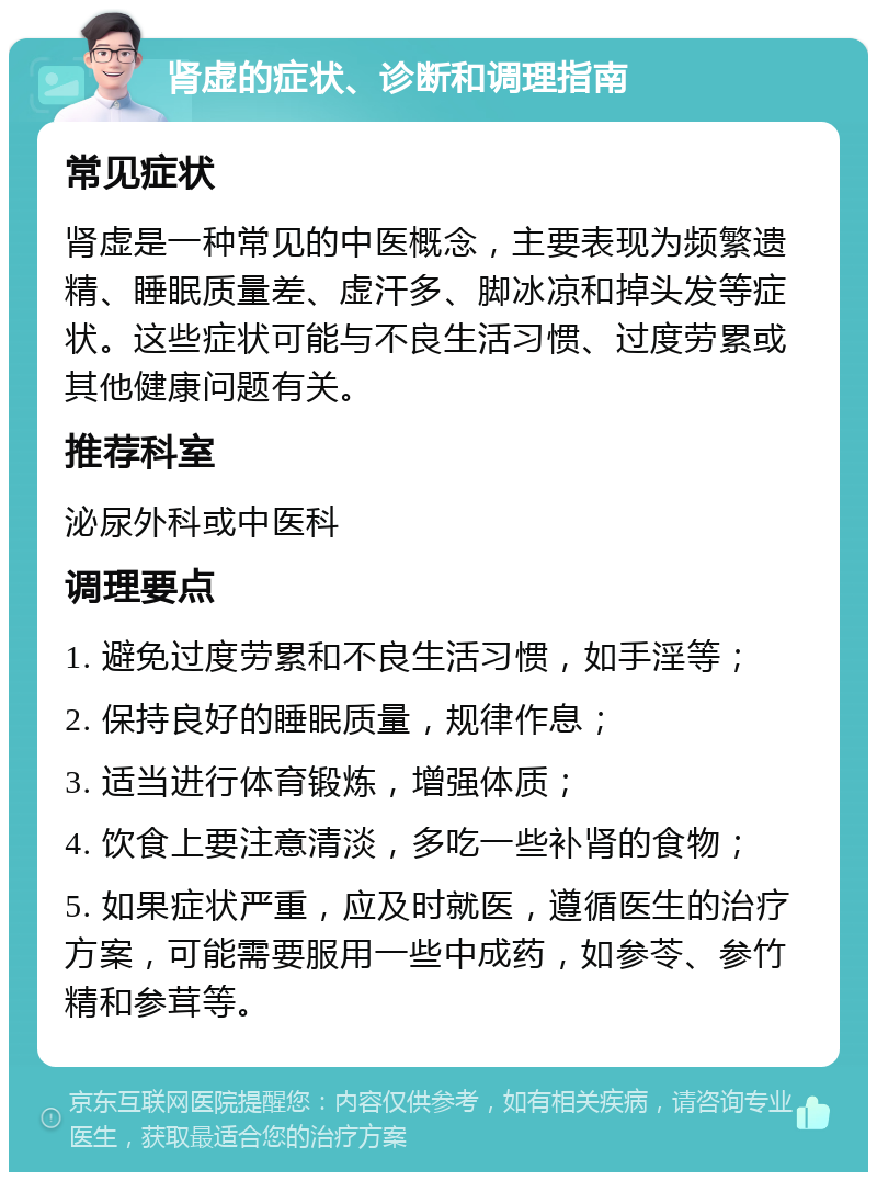 肾虚的症状、诊断和调理指南 常见症状 肾虚是一种常见的中医概念，主要表现为频繁遗精、睡眠质量差、虚汗多、脚冰凉和掉头发等症状。这些症状可能与不良生活习惯、过度劳累或其他健康问题有关。 推荐科室 泌尿外科或中医科 调理要点 1. 避免过度劳累和不良生活习惯，如手淫等； 2. 保持良好的睡眠质量，规律作息； 3. 适当进行体育锻炼，增强体质； 4. 饮食上要注意清淡，多吃一些补肾的食物； 5. 如果症状严重，应及时就医，遵循医生的治疗方案，可能需要服用一些中成药，如参苓、参竹精和参茸等。