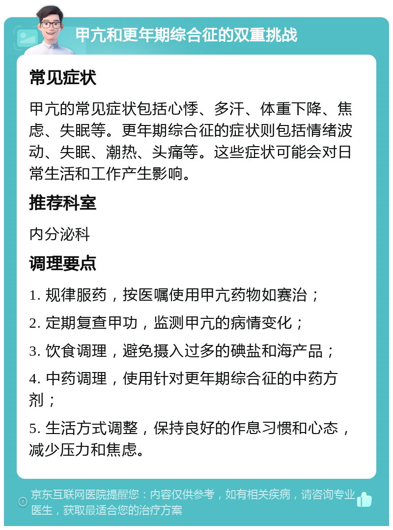 甲亢和更年期综合征的双重挑战 常见症状 甲亢的常见症状包括心悸、多汗、体重下降、焦虑、失眠等。更年期综合征的症状则包括情绪波动、失眠、潮热、头痛等。这些症状可能会对日常生活和工作产生影响。 推荐科室 内分泌科 调理要点 1. 规律服药，按医嘱使用甲亢药物如赛治； 2. 定期复查甲功，监测甲亢的病情变化； 3. 饮食调理，避免摄入过多的碘盐和海产品； 4. 中药调理，使用针对更年期综合征的中药方剂； 5. 生活方式调整，保持良好的作息习惯和心态，减少压力和焦虑。