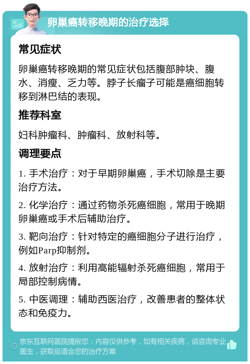 卵巢癌转移晚期的治疗选择 常见症状 卵巢癌转移晚期的常见症状包括腹部肿块、腹水、消瘦、乏力等。脖子长瘤子可能是癌细胞转移到淋巴结的表现。 推荐科室 妇科肿瘤科、肿瘤科、放射科等。 调理要点 1. 手术治疗：对于早期卵巢癌，手术切除是主要治疗方法。 2. 化学治疗：通过药物杀死癌细胞，常用于晚期卵巢癌或手术后辅助治疗。 3. 靶向治疗：针对特定的癌细胞分子进行治疗，例如Parp抑制剂。 4. 放射治疗：利用高能辐射杀死癌细胞，常用于局部控制病情。 5. 中医调理：辅助西医治疗，改善患者的整体状态和免疫力。